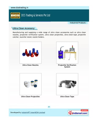 - Industrial Products -


Ultra Clean Accessory:
Manufacturing and supplying a wide range of ultra clean accessories such as ultra clean
nozzles, projectile verification system, ultra clean projectiles, ultra clean tape, projectile
catcher, launcher stand, nozzle holders.




            Ultra Clean Nozzles                           Projectile Verification
                                                                 System




          Ultra Clean Projectiles                            Ultra Clean Tape
 