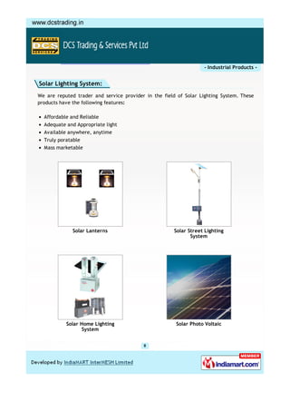 - Industrial Products -


Solar Lighting System:
We are reputed trader and service provider in the field of Solar Lighting System. These
products have the following features:

  Affordable and Reliable
  Adequate and Appropriate light
  Available anywhere, anytime
  Truly poratable
  Mass marketable




              Solar Lanterns                          Solar Street Lighting
                                                             System




           Solar Home Lighting                         Solar Photo Voltaic
                  System
 
