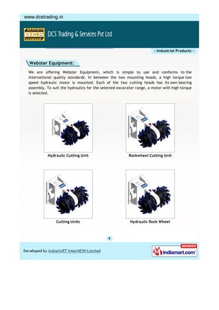- Industrial Products -


Webster Equipment:
We are offering Webster Equipment, which is simple to use and conforms to the
international quality standards. In between the two mounting heads, a high torque low
speed hydraulic motor is mounted. Each of the two cutting heads has its own bearing
assembly. To suit the hydraulics for the selected excavator range, a motor with high torque
is selected.




          Hydraulic Cutting Unit                       Rockwheel Cutting Unit




               Cutting Units                            Hydraulic Rock Wheel
 