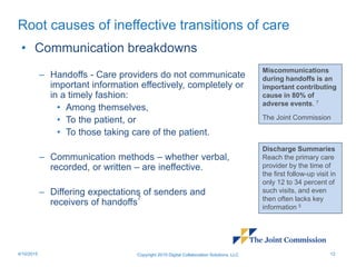 Root causes of ineffective transitions of care
• Communication breakdowns
– Handoffs - Care providers do not communicate
important information effectively, completely or
in a timely fashion:
• Among themselves,
• To the patient, or
• To those taking care of the patient.
– Communication methods – whether verbal,
recorded, or written – are ineffective.
– Differing expectations of senders and
receivers of handoffs
7
Copyright 2015 Digital Collaboration Solutions, LLC 124/10/2015
Miscommunications
during handoffs is an
important contributing
cause in 80% of
adverse events. 7
The Joint Commission
Discharge Summaries
Reach the primary care
provider by the time of
the first follow-up visit in
only 12 to 34 percent of
such visits, and even
then often lacks key
information 5
 