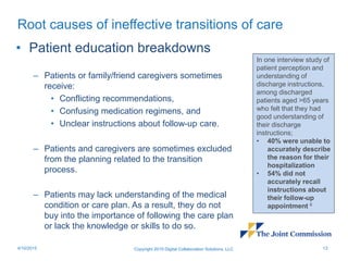 Root causes of ineffective transitions of care
• Patient education breakdowns
– Patients or family/friend caregivers sometimes
receive:
• Conflicting recommendations,
• Confusing medication regimens, and
• Unclear instructions about follow-up care.
– Patients and caregivers are sometimes excluded
from the planning related to the transition
process.
– Patients may lack understanding of the medical
condition or care plan. As a result, they do not
buy into the importance of following the care plan
or lack the knowledge or skills to do so.
Copyright 2015 Digital Collaboration Solutions, LLC 134/10/2015
In one interview study of
patient perception and
understanding of
discharge instructions,
among discharged
patients aged >65 years
who felt that they had
good understanding of
their discharge
instructions;
• 40% were unable to
accurately describe
the reason for their
hospitalization
• 54% did not
accurately recall
instructions about
their follow-up
appointment 6
 