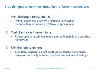 3 basic types of common transition of care interventions
Copyright 2015 Digital Collaboration Solutions, LLC
1. Pre discharge interventions
 Patient education, discharge planning, medication
reconciliation, scheduling a follow-up appointment
2. Post discharge interventions
 Follow-up phone call, communication with ambulatory provider,
home visits
3. Bridging interventions
 Transition coaches, patient-centered discharge instructions,
physician continuity between inpatient and outpatient settings
174/10/2015
 