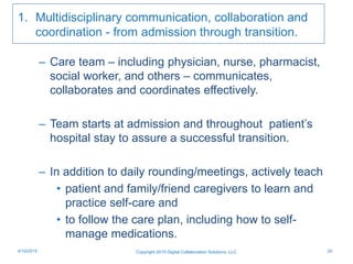 1. Multidisciplinary communication, collaboration and
coordination - from admission through transition.
– Care team – including physician, nurse, pharmacist,
social worker, and others – communicates,
collaborates and coordinates effectively.
– Team starts at admission and throughout patient’s
hospital stay to assure a successful transition.
– In addition to daily rounding/meetings, actively teach
• patient and family/friend caregivers to learn and
practice self-care and
• to follow the care plan, including how to self-
manage medications.
Copyright 2015 Digital Collaboration Solutions, LLC 204/10/2015
 