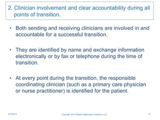 2. Clinician involvement and clear accountability during all
points of transition.
• Both sending and receiving clinicians are involved in and
accountable for a successful transition.
• They are identified by name and exchange information
electronically or by fax or telephone during the time of
transition.
• At every point during the transition, the responsible
coordinating clinician (such as a primary care physician
or nurse practitioner) is identified for the patient.
Copyright 2015 Digital Collaboration Solutions, LLC 214/10/2015
 
