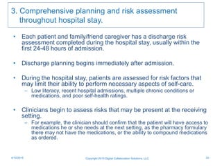 3. Comprehensive planning and risk assessment
throughout hospital stay.
• Each patient and family/friend caregiver has a discharge risk
assessment completed during the hospital stay, usually within the
first 24-48 hours of admission.
• Discharge planning begins immediately after admission.
• During the hospital stay, patients are assessed for risk factors that
may limit their ability to perform necessary aspects of self-care.
– Low literacy, recent hospital admissions, multiple chronic conditions or
medications, and poor self-health ratings.
• Clinicians begin to assess risks that may be present at the receiving
setting.
– For example, the clinician should confirm that the patient will have access to
medications he or she needs at the next setting, as the pharmacy formulary
there may not have the medications, or the ability to compound medications
as ordered.
Copyright 2015 Digital Collaboration Solutions, LLC 224/10/2015
 