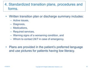 4. Standardized transition plans, procedures and
forms.
• Written transition plan or discharge summary includes:
– Active issues,
– Diagnosis,
– Medications,
– Required services,
– Warning signs of a worsening condition, and
– Whom to contact 24/7 in case of emergency.
• Plans are provided in the patient’s preferred language
and use pictures for patients having low literacy.
Copyright 2015 Digital Collaboration Solutions, LLC 234/10/2015
 