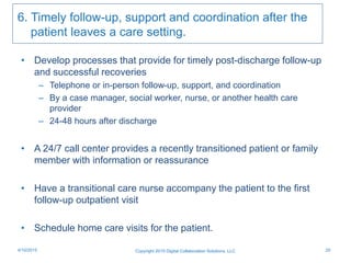 6. Timely follow-up, support and coordination after the
patient leaves a care setting.
• Develop processes that provide for timely post-discharge follow-up
and successful recoveries
– Telephone or in-person follow-up, support, and coordination
– By a case manager, social worker, nurse, or another health care
provider
– 24-48 hours after discharge
• A 24/7 call center provides a recently transitioned patient or family
member with information or reassurance
• Have a transitional care nurse accompany the patient to the first
follow-up outpatient visit
• Schedule home care visits for the patient.
Copyright 2015 Digital Collaboration Solutions, LLC 254/10/2015
 