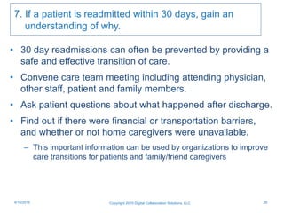 7. If a patient is readmitted within 30 days, gain an
understanding of why.
• 30 day readmissions can often be prevented by providing a
safe and effective transition of care.
• Convene care team meeting including attending physician,
other staff, patient and family members.
• Ask patient questions about what happened after discharge.
• Find out if there were financial or transportation barriers,
and whether or not home caregivers were unavailable.
– This important information can be used by organizations to improve
care transitions for patients and family/friend caregivers
Copyright 2015 Digital Collaboration Solutions, LLC 264/10/2015
 