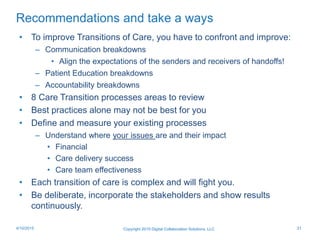 Recommendations and take a ways
Copyright 2015 Digital Collaboration Solutions, LLC 314/10/2015
• To improve Transitions of Care, you have to confront and improve:
– Communication breakdowns
• Align the expectations of the senders and receivers of handoffs!
– Patient Education breakdowns
– Accountability breakdowns
• 8 Care Transition processes areas to review
• Best practices alone may not be best for you
• Define and measure your existing processes
– Understand where your issues are and their impact
• Financial
• Care delivery success
• Care team effectiveness
• Each transition of care is complex and will fight you.
• Be deliberate, incorporate the stakeholders and show results
continuously.
 