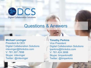 Michael Levinger
President & CEO
Digital Collaboration Solutions
mlevinger@thinkdcs.com
V: 781.307.7898
Skype: mlevinger
Twitter: @mlevinger
Questions & Answers
Timothy Perkins
Vice President
Digital Collaboration Solutions
tperkins@thinkdcs.com
V: 781.424.3698
Skype: timperkins80
Twitter: @timperkins
 