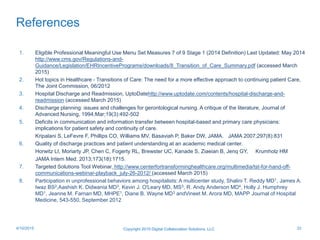 References
1. Eligible Professional Meaningful Use Menu Set Measures 7 of 9 Stage 1 (2014 Definition) Last Updated: May 2014
http://www.cms.gov/Regulations-and-
Guidance/Legislation/EHRIncentivePrograms/downloads/8_Transition_of_Care_Summary.pdf (accessed March
2015)
2. Hot topics in Healthcare - Transitions of Care: The need for a more effective approach to continuing patient Care,
The Joint Commission, 06/2012
3. Hospital Discharge and Readmission, UptoDatehttp://www.uptodate.com/contents/hospital-discharge-and-
readmission (accessed March 2015)
4. Discharge planning: issues and challenges for gerontological nursing. A critique of the literature, Journal of
Advanced Nursing, 1994;Mar;19(3):492-502
5. Deficits in communication and information transfer between hospital-based and primary care physicians:
implications for patient safety and continuity of care.
Kripalani S, LeFevre F, Phillips CO, Williams MV, Basaviah P, Baker DW, JAMA. JAMA 2007;297(8):831
6. Quality of discharge practices and patient understanding at an academic medical center.
Horwitz LI, Moriarty JP, Chen C, Fogerty RL, Brewster UC, Kanade S, Ziaeian B, Jenq GY, Krumholz HM
JAMA Intern Med. 2013;173(18):1715.
7. Targeted Solutions Tool Webinar, http://www.centerfortransforminghealthcare.org/multimedia/tst-for-hand-off-
communications-webinar-playback_july-26-2012/ (accessed March 2015)
8. Participation in unprofessional behaviors among hospitalists: A multicenter study, Shalini T. Reddy MD1, James A.
Iwaz BS2,Aashish K. Didwania MD3, Kevin J. O'Leary MD, MS3, R. Andy Anderson MD4, Holly J. Humphrey
MD1, Jeanne M. Farnan MD, MHPE1, Diane B. Wayne MD3 andVineet M. Arora MD, MAPP, Journal of Hospital
Medicine, 543-550, September 2012
Copyright 2015 Digital Collaboration Solutions, LLC 334/10/2015
 