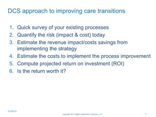 DCS approach to improving care transitions
1. Quick survey of your existing processes
2. Quantify the risk (impact & cost) today
3. Estimate the revenue impact/costs savings from
implementing the strategy
4. Estimate the costs to implement the process improvement
5. Compute projected return on investment (ROI)
6. Is the return worth it?
Copyright 2015 Digital Collaboration Solutions, LLC 4
4/10/2015
 