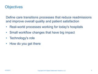Objectives
Define care transitions processes that reduce readmissions
and improve overall quality and patient satisfaction
• Real-world processes working for today's hospitals
• Small workflow changes that have big impact
• Technology's role
• How do you get there
Copyright 2015 Digital Collaboration Solutions, LLC 64/10/2015
 