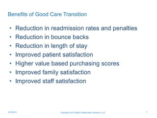 Benefits of Good Care Transition
• Reduction in readmission rates and penalties
• Reduction in bounce backs
• Reduction in length of stay
• Improved patient satisfaction
• Higher value based purchasing scores
• Improved family satisfaction
• Improved staff satisfaction
Copyright 2015 Digital Collaboration Solutions, LLC 74/10/2015
 