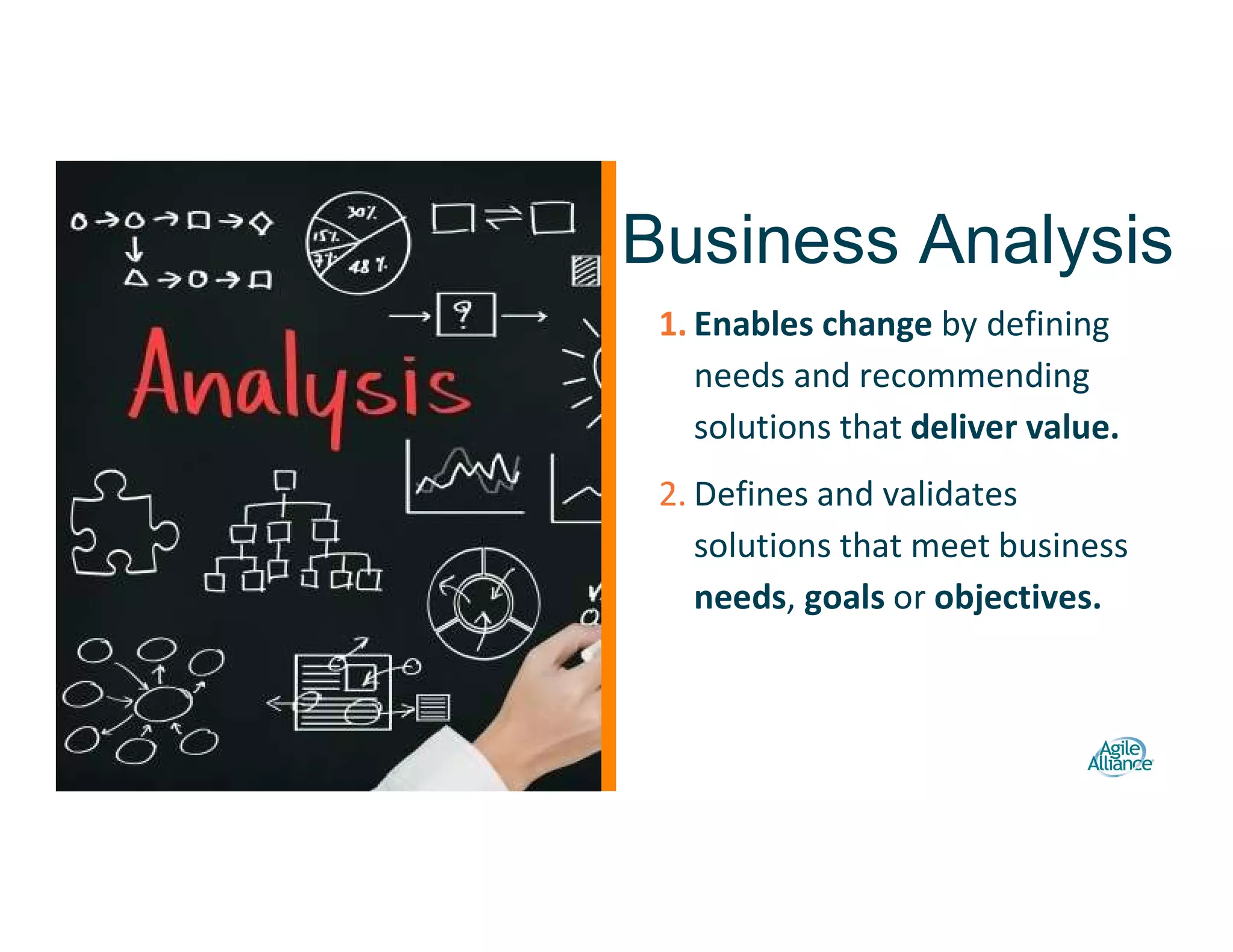 1. Enables change by defining
needs and recommending
solutions that deliver value.
2. Defines and validates
solutions that meet business
needs, goals or objectives.
Business Analysis
 