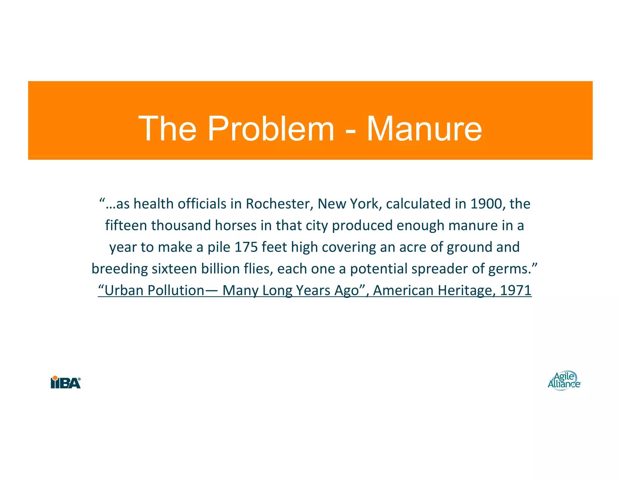 “…as health officials in Rochester, New York, calculated in 1900, the
fifteen thousand horses in that city produced enough manure in a
year to make a pile 175 feet high covering an acre of ground and
breeding sixteen billion flies, each one a potential spreader of germs.”
“Urban Pollution— Many Long Years Ago”, American Heritage, 1971
11
The Problem - Manure
 