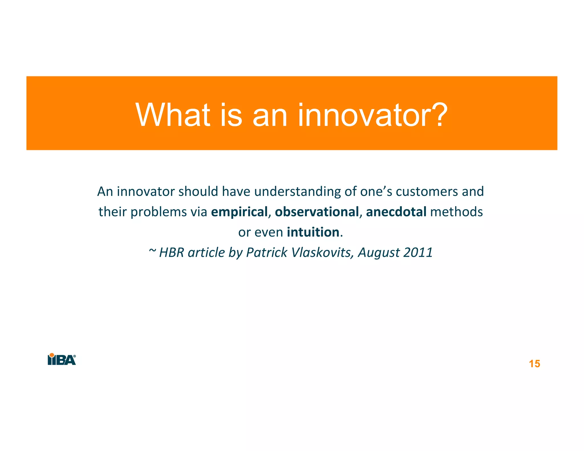 An innovator should have understanding of one’s customers and
their problems via empirical, observational, anecdotal methods
or even intuition.
~ HBR article by Patrick Vlaskovits, August 2011
15
What is an innovator?
 