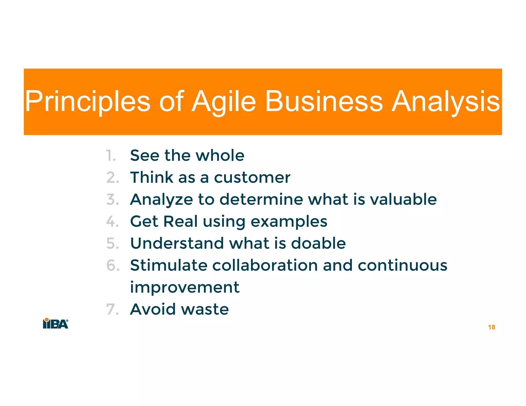 1. See the whole
2. Think as a customer
3. Analyze to determine what is valuable
4. Get Real using examples
5. Understand what is doable
6. Stimulate collaboration and continuous
improvement
7. Avoid waste
18
Principles of Agile Business Analysis
 