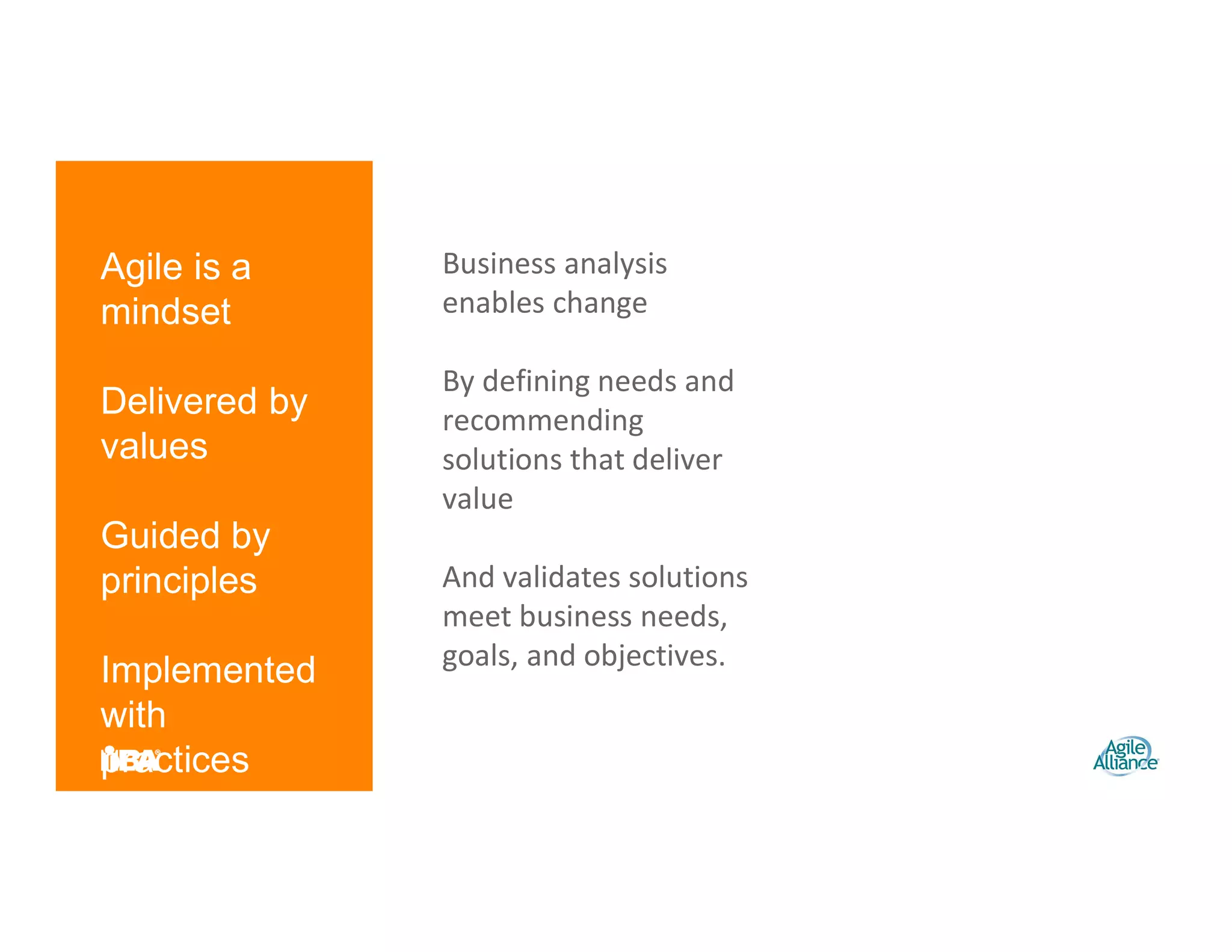 Agile is a
mindset
Delivered by
values
Guided by
principles
Implemented
with
practices
Business analysis
enables change
By defining needs and
recommending
solutions that deliver
value
And validates solutions
meet business needs,
goals, and objectives.
 