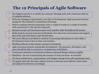 4
The 12 Principals of Agile Software
1. Our highest priority is to satisfy the customer through early and continuous delivery
of valuable software.
2. Welcome changing requirements, even late in development. Agile processes harness
change for the customer's competitive advantage.
3. Deliver working software frequently, from a couple of weeks to a couple of months,
with a preference to the shorter timescale.
4. Business people and developers must work together daily throughout the project.
5. Build projects around motivated individuals. Give them the environment and support
they need, and trust them to get the job done.
6. The most efficient and effective method of conveying information to and within a
development team is face-to-face conversation.
7. Working software is the primary measure of progress.
8. Agile processes promote sustainable development. The sponsors, developers, and
users should be able to maintain a constant pace indefinitely.
9. Continuous attention to technical excellence and good design enhances agility.
10. Simplicity--the art of maximizing the amount of work not done--is essential.
11. The best architectures, requirements, and designs emerge from self-organizing teams.
12. At regular intervals, the team reflects on how to become more effective, then tunes
and adjusts its behavior accordingly.
 