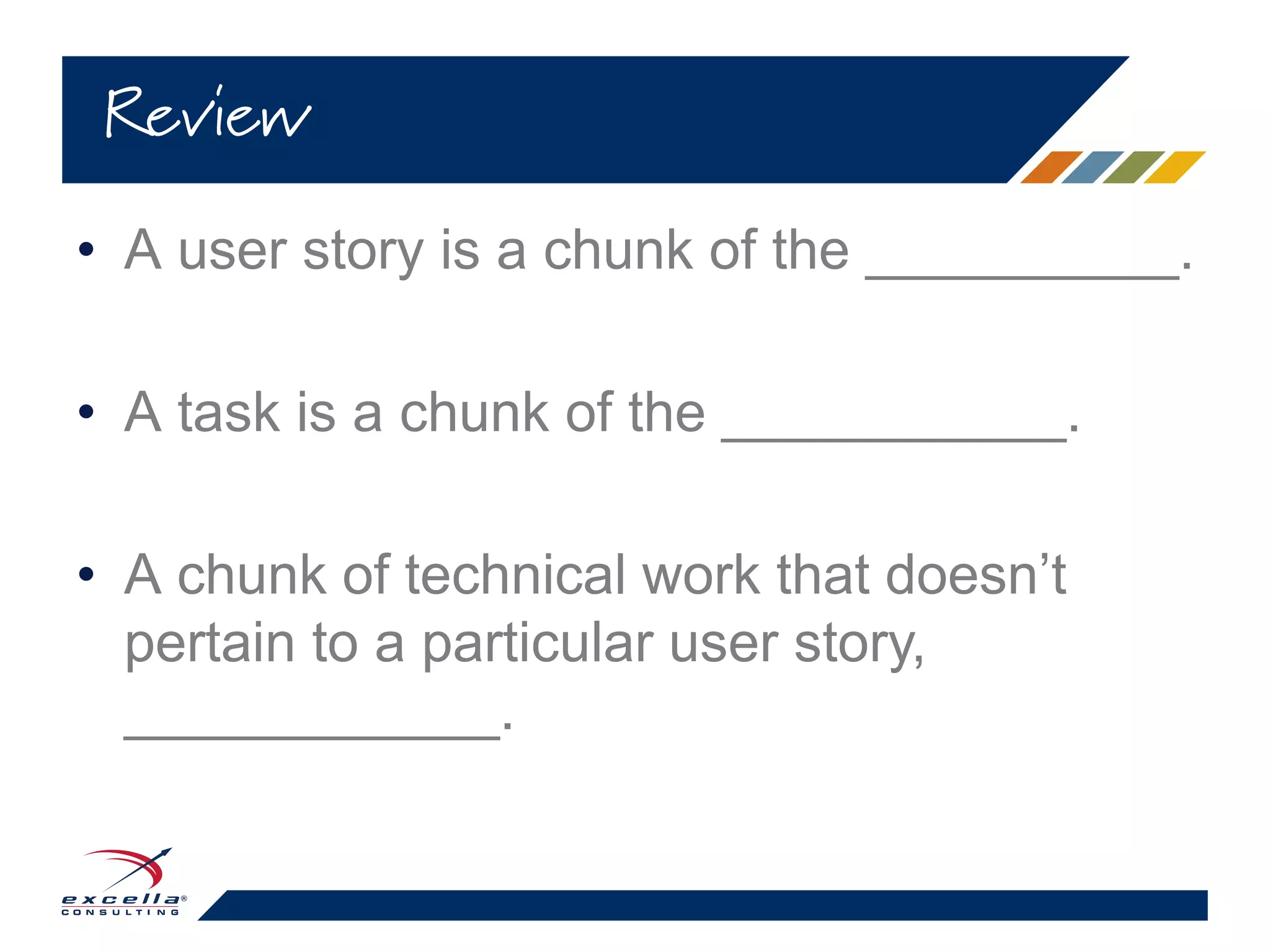 • A user story is a chunk of the __________.
• A task is a chunk of the ___________.
• A chunk of technical work that doesn’t
pertain to a particular user story,
____________.
Review
 