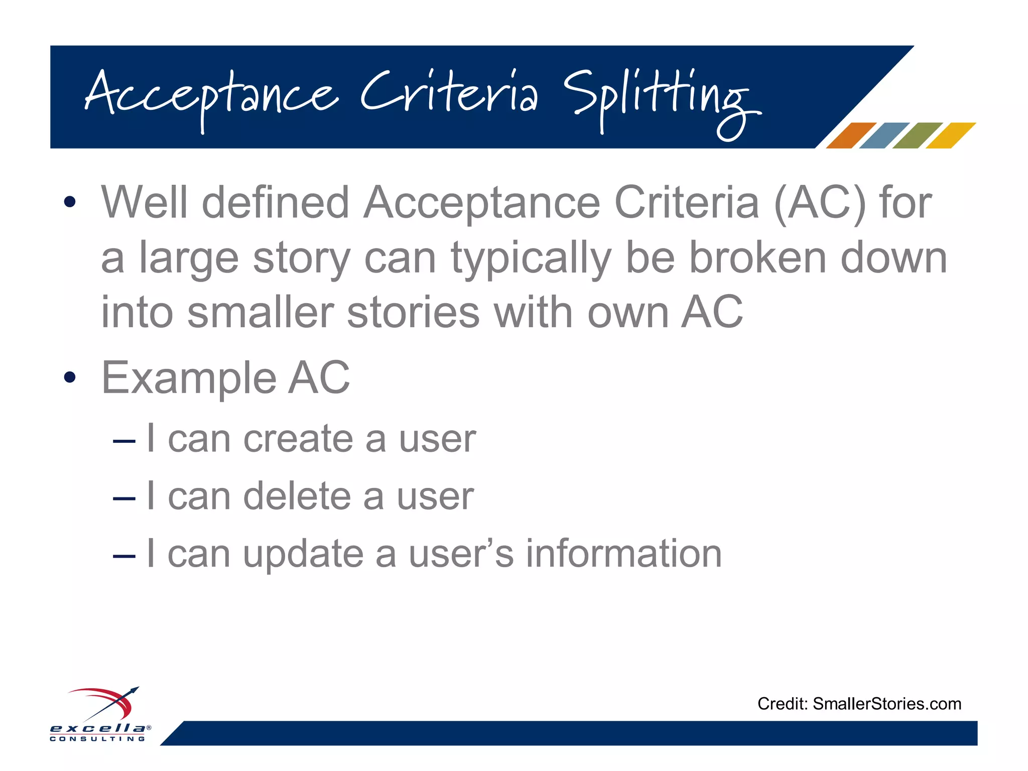 • Well defined Acceptance Criteria (AC) for
a large story can typically be broken down
into smaller stories with own AC
• Example AC
– I can create a user
– I can delete a user
– I can update a user’s information
Acceptance Criteria Splitting
Credit: SmallerStories.com
 