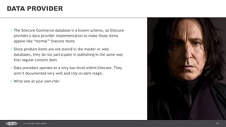 14DC SITECORE USER GROUP
• The Sitecore Commerce database is a known schema, so Sitecore
provides a data provider implementation to make those items
appear like “normal” Sitecore items
• Since product items are not stored in the master or web
databases, they do not participate in publishing in the same way
that regular content does
• Data providers operate at a very low level within Sitecore. They
aren’t documented very well and rely on dark magic.
• Write one at your own risk!
DATA PROVIDER
 