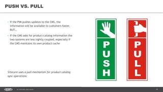 19DC SITECORE USER GROUP
• If the PIM pushes updates to the CMS, the
information will be available to customers faster,
BUT…
• If the CMS asks for product catalog information the
two systems are less tightly coupled, especially if
the CMS maintains its own product cache
Sitecore uses a pull mechanism for product catalog
sync operations
PUSH VS. PULL
 