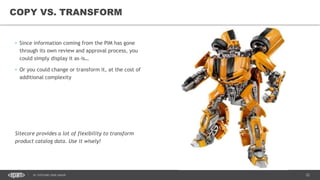 22DC SITECORE USER GROUP
• Since information coming from the PIM has gone
through its own review and approval process, you
could simply display it as-is…
• Or you could change or transform it, at the cost of
additional complexity
Sitecore provides a lot of flexibility to transform
product catalog data. Use it wisely!
COPY VS. TRANSFORM
 