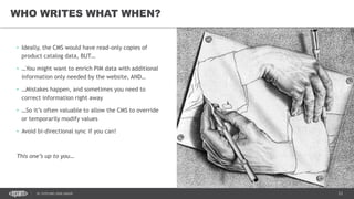 23DC SITECORE USER GROUP
• Ideally, the CMS would have read-only copies of
product catalog data, BUT…
• …You might want to enrich PIM data with additional
information only needed by the website, AND…
• …Mistakes happen, and sometimes you need to
correct information right away
• …So it’s often valuable to allow the CMS to override
or temporarily modify values
• Avoid bi-directional sync if you can!
This one’s up to you…
WHO WRITES WHAT WHEN?
 