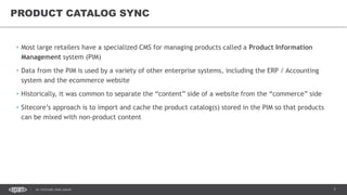 7DC SITECORE USER GROUP
• Most large retailers have a specialized CMS for managing products called a Product Information
Management system (PIM)
• Data from the PIM is used by a variety of other enterprise systems, including the ERP / Accounting
system and the ecommerce website
• Historically, it was common to separate the “content” side of a website from the “commerce” side
• Sitecore’s approach is to import and cache the product catalog(s) stored in the PIM so that products
can be mixed with non-product content
PRODUCT CATALOG SYNC
 