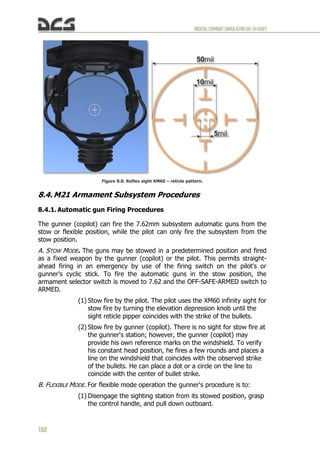 DIGITALCOMBATSIMULATORUH-1HHUEY
102
Figure 8.8. Reflex sight XM60 – reticle pattern.
8.4. M21 Armament Subsystem Procedures
8.4.1. Automatic gun Firing Procedures
The gunner (copilot) can fire the 7.62mm subsystem automatic guns from the
stow or flexible position, while the pilot can only fire the subsystem from the
stow position.
A. STOW MODE. The guns may be stowed in a predetermined position and fired
as a fixed weapon by the gunner (copilot) or the pilot. This permits straight-
ahead firing in an emergency by use of the firing switch on the pilot's or
gunner's cyclic stick. To fire the automatic guns in the stow position, the
armament selector switch is moved to 7.62 and the OFF-SAFE-ARMED switch to
ARMED.
(1) Stow fire by the pilot. The pilot uses the XM60 infinity sight for
stow fire by turning the elevation depression knob until the
sight reticle pipper coincides with the strike of the bullets.
(2) Stow fire by gunner (copilot). There is no sight for stow fire at
the gunner's station; however, the gunner (copilot) may
provide his own reference marks on the windshield. To verify
his constant head position, he fires a few rounds and places a
line on the windshield that coincides with the observed strike
of the bullets. He can place a dot or a circle on the line to
coincide with the center of bullet strike.
B. FLEXIBLE MODE. For flexible mode operation the gunner's procedure is to:
(1) Disengage the sighting station from its stowed position, grasp
the control handle, and pull down outboard.
 