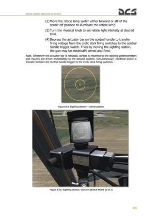 DIGITALCOMBATSIMULATORUH-1HHUEY
103
(2) Move the reticle lamp switch either forward or aft of the
center off position to illuminate the reticle lamp.
(3) Turn the rheostat knob to set reticle light intensity at desired
level.
(4) Depress the actuator bar on the control handle to transfer
firing voltage from the cyclic stick firing switches to the control
handle trigger switch. Then by moving the sighting station,
the gun may be electrically aimed and fired.
Note. Whenever the actuator bar is released, control is returned to the stowing potentiometers
and mounts are driven immediately to the stowed position. Simultaneously, electrical power is
transferred from the control handle trigger to the cyclic stick firing switches.
Figure 8.9. Sighting station – reticle pattern
Figure 8.10. Sighting station. Demo FLEXIBLE MODE (1 of 2)
 