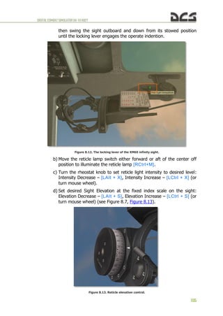 DIGITALCOMBATSIMULATORUH-1HHUEY
105
then swing the sight outboard and down from its stowed position
until the locking lever engages the operate indention.
Figure 8.12. The locking lever of the XM60 infinity sight.
b) Move the reticle lamp switch either forward or aft of the center off
position to illuminate the reticle lamp [RCtrl+M].
c) Turn the rheostat knob to set reticle light intensity to desired level:
Intensity Decrease – [LAIt + X], Intensity Increase – [LCtrl + X] (or
turn mouse wheel).
d) Set desired Sight Elevation at the fixed index scale on the sight:
Elevation Decrease – [LAIt + S], Elevation Increase – [LCtrl + S] (or
turn mouse wheel) (see Figure 8.7, Figure 8.13).
Figure 8.13. Reticle elevation control.
 