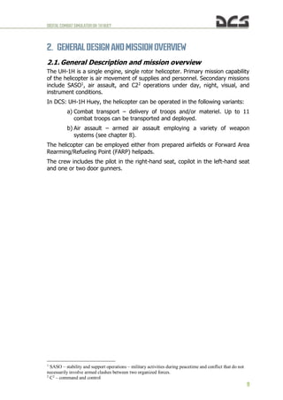 DIGITALCOMBATSIMULATORUH-1HHUEY
9
2. GENERAL DESIGN ANDMISSIONOVERVIEW
2.1. General Description and mission overview
The UH-1H is a single engine, single rotor helicopter. Primary mission capability
of the helicopter is air movement of supplies and personnel. Secondary missions
include SASO1
, air assault, and C22
operations under day, night, visual, and
instrument conditions.
In DCS: UH-1H Huey, the helicopter can be operated in the following variants:
a) Combat transport – delivery of troops and/or materiel. Up to 11
combat troops can be transported and deployed.
b) Air assault – armed air assault employing a variety of weapon
systems (see chapter 8).
The helicopter can be employed either from prepared airfields or Forward Area
Rearming/Refueling Point (FARP) helipads.
The crew includes the pilot in the right-hand seat, copilot in the left-hand seat
and one or two door gunners.
1
SASO – stability and support operations – military activities during peacetime and conflict that do not
necessarily involve armed clashes between two organized forces.
2
C2
– command and control
 