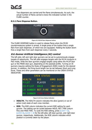 DIGITALCOMBATSIMULATORUH-1HHUEY
108
Two dispensers are carried and fire flares simultaneously. As such, the
actual number of flares carried is twice the indicated number in the
FLARE counter.
8.5.2. Flare Dispense Button.
Figure 8.3 M130 Flare Dispense button
The FLARE DISPENSE button is used to release flares when the M130
countermeasures system is armed. A single press of the button fires a single
flare from each dispenser, of which two are equipped. Holding the button down
fires a single flare from each dispenser every 3 seconds.
8.6. Gunner Artificial Intelligence (AI) control
The left pilot, left and right door gunners can be set to autonomously engage
targets of opportunity. The left pilot engages targets with the M134 miniguns in
Flex mode, while the door gunners engage targets using either the M134 door
gun or the M60D door gun, depending on the payload profile. Turning on AI
gunners requires setting the Rules of Engagement (ROE) mode for the desired
gunner. In addition, the firing burst length can be set between Short and Long
burst. These and other parameters can be monitored on the CREW STATUS
INDICATOR.
Figure 8.16 Crew Status Indicator
 HEALTH. The HEALTH column indicates the alive (green) or out of
action (red) state of each crew member.
 ROE. The ROE column indicates the current ROE setting for each
gunner. The setting can be cycled between HOLD, RET. FIRE (return
fire) and FREE FIRE. To cycle the ROE setting, press [LCtrl + 2],
[LCtrl+3], [LCtrl + 4] for the left pilot, left door gunner, and right door
gunner, respectively. Additionally, the ROE column indicates which
position is currently taken by the player.
 