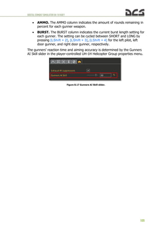 DIGITALCOMBATSIMULATORUH-1HHUEY
109
 AMMO. The AMMO column indicates the amount of rounds remaining in
percent for each gunner weapon.
 BURST. The BURST column indicates the current burst length setting for
each gunner. The setting can be cycled between SHORT and LONG by
pressing [LShift + 2], [LShift + 3], [LShift + 4] for the left pilot, left
door gunner, and right door gunner, respectively.
The gunners’ reaction time and aiming accuracy is determined by the Gunners
AI Skill slider in the player-controlled UH-1H Helicopter Group properties menu.
Figure 8.17 Gunners AI Skill slider.
 