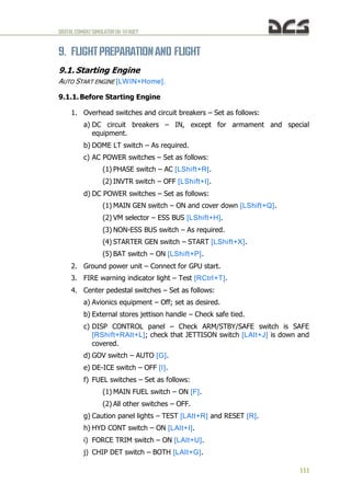 DIGITALCOMBATSIMULATORUH-1HHUEY
111
9. FLIGHTPREPARATIONAND FLIGHT
9.1. Starting Engine
AUTO START ENGINE [LWIN+Home].
9.1.1. Before Starting Engine
1. Overhead switches and circuit breakers – Set as follows:
a) DC circuit breakers – IN, except for armament and special
equipment.
b) DOME LT switch – As required.
c) AC POWER switches – Set as follows:
(1) PHASE switch – AC [LShift+R].
(2) INVTR switch – OFF [LShift+I].
d) DC POWER switches – Set as follows:
(1) MAIN GEN switch – ON and cover down [LShift+Q].
(2) VM selector – ESS BUS [LShift+H].
(3) NON-ESS BUS switch – As required.
(4) STARTER GEN switch – START [LShift+X].
(5) BAT switch – ON [LShift+P].
2. Ground power unit – Connect for GPU start.
3. FIRE warning indicator light – Test [RCtrl+T].
4. Center pedestal switches – Set as follows:
a) Avionics equipment – Off; set as desired.
b) External stores jettison handle – Check safe tied.
c) DISP CONTROL panel – Check ARM/STBY/SAFE switch is SAFE
[RShift+RAlt+L]; check that JETTISON switch [LAlt+J] is down and
covered.
d) GOV switch – AUTO [G].
e) DE-ICE switch – OFF [I].
f) FUEL switches – Set as follows:
(1) MAIN FUEL switch – ON [F].
(2) All other switches – OFF.
g) Caution panel lights – TEST [LAlt+R] and RESET [R].
h) HYD CONT switch – ON [LAlt+I].
i) FORCE TRIM switch – ON [LAlt+U].
j) CHIP DET switch – BOTH [LAlt+G].
 