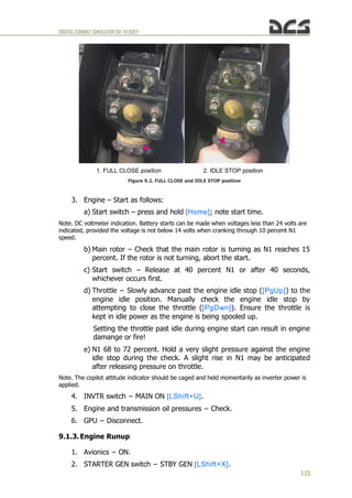 DIGITALCOMBATSIMULATORUH-1HHUEY
113
1. FULL CLOSE position 2. IDLE STOP position
Figure 9.2. FULL CLOSE and IDLE STOP position
3. Engine – Start as follows:
a) Start switch – press and hold [Home]; note start time.
Note. DC voltmeter indication. Battery starts can be made when voltages less than 24 volts are
indicated, provided the voltage is not below 14 volts when cranking through 10 percent N1
speed.
b) Main rotor – Check that the main rotor is turning as N1 reaches 15
percent. If the rotor is not turning, abort the start.
c) Start switch – Release at 40 percent N1 or after 40 seconds,
whichever occurs first.
d) Throttle − Slowly advance past the engine idle stop ([PgUp]) to the
engine idle position. Manually check the engine idle stop by
attempting to close the throttle ([PgDwn]). Ensure the throttle is
kept in idle power as the engine is being spooled up.
Setting the throttle past idle during engine start can result in engine
damange or fire!
e) N1 68 to 72 percent. Hold a very slight pressure against the engine
idle stop during the check. A slight rise in N1 may be anticipated
after releasing pressure on throttle.
Note. The copilot attitude indicator should be caged and held momentarily as inverter power is
applied.
4. INVTR switch − MAIN ON [LShift+U].
5. Engine and transmission oil pressures − Check.
6. GPU − Disconnect.
9.1.3. Engine Runup
1. Avionics − ON.
2. STARTER GEN switch − STBY GEN [LShift+X].
 