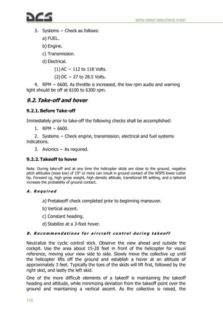 DIGITALCOMBATSIMULATORUH-1HHUEY
114
3. Systems − Check as follows:
a) FUEL.
b) Engine.
c) Transmission.
d) Electrical.
(1) AC − 112 to 118 Volts.
(2) DC − 27 to 28.5 Volts.
4. RPM − 6600. As throttle is increased, the low rpm audio and warning
light should be off at 6100 to 6300 rpm.
9.2. Take-off and hover
9.2.1. Before Take-off
Immediately prior to take-off the following checks shall be accomplished:
1. RPM − 6600.
2. Systems − Check engine, transmission, electrical and fuel systems
indications.
3. Avionics − As required.
9.2.2. Takeoff to hover
Note. During take-off and at any time the helicopter skids are close to the ground, negative
pitch attitudes (nose low) of 10° or more can result in ground contact of the WSPS lower cutter
tip. Forward cg, high gross weight, high density altitude, transitional lift setting, and a tailwind
increase the probability of ground contact.
A . R e q u i r e d
a) Pretakeoff check completed prior to beginning maneuver.
b) Vertical ascent.
c) Constant heading.
d) Stabilize at a 3-foot hover.
B . R e c o m m e n d a t i o n s f o r a i r c r a f t c o n t r o l d u r i n g t a k e o f f
Neutralize the cyclic control stick. Observe the view ahead and outside the
cockpit. Use the area about 15-20 feet in front of the helicopter for visual
reference, moving your view side to side. Slowly move the collective up until
the helicopter lifts off the ground and establish a hover at an altitude of
approximately 3 feet. Typically the toes of the skids will lift first, followed by the
right skid, and lastly the left skid.
One of the more difficult elements of a takeoff is maintaining the takeoff
heading and attitude, while minimizing deviation from the takeoff point over the
ground and maintaining a vertical ascent. As the collective is raised, the
 