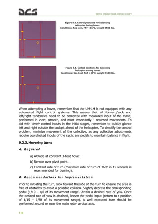 DIGITALCOMBATSIMULATORUH-1HHUEY
116
Figure 9.4. Control positions for balancing
helicopter during hover.
Conditions: Sea level, FAT +15°C, weight 9500 lbs.
Figure 9.5. Control positions for balancing
helicopter during hover.
Conditions: Sea level, FAT +40°C, weight 9500 lbs.
When attempting a hover, remember that the UH-1H is not equipped with any
automated flight control systems. This means that all forward/back and
left/right tendencies need to be corrected with measured input of the cyclic,
performed in short, smooth, and most importantly – returned movements. To
aid with timely control inputs in the initial stages, remember to quickly glance
left and right outside the cockpit ahead of the helicopter. To simplify the control
problem, minimize movement of the collective, as any collective adjustments
require coordinated inputs of the cyclic and pedals to maintain balance in flight.
9.2.3. Hovering turns
A . R e q u i r e d
a) Altitude at constant 3-foot hover.
b) Remain over pivot point.
c) Constant rate of turn (maximum rate of turn of 360° in 15 seconds is
recommended for training).
B . R e c o m m e n d a t i o n s f o r i m p l e m e n t a t i o n
Prior to initiating the turn, look toward the side of the turn to ensure the area is
free of obstacles to avoid a possible collision. Slightly depress the corresponding
pedal (1/10 – 1/8 of its movement range). Attain a desired rate of yaw. Once
the desired rate of yaw is attained, lessen the pedal input (return to a position
of 1/15 – 1/20 of its movement range). A well executed turn should be
performed around or near the main rotor vertical axis.
 