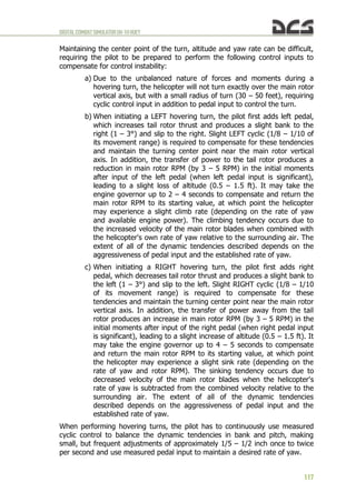 DIGITALCOMBATSIMULATORUH-1HHUEY
117
Maintaining the center point of the turn, altitude and yaw rate can be difficult,
requiring the pilot to be prepared to perform the following control inputs to
compensate for control instability:
a) Due to the unbalanced nature of forces and moments during a
hovering turn, the helicopter will not turn exactly over the main rotor
vertical axis, but with a small radius of turn (30 – 50 feet), requiring
cyclic control input in addition to pedal input to control the turn.
b) When initiating a LEFT hovering turn, the pilot first adds left pedal,
which increases tail rotor thrust and produces a slight bank to the
right (1 – 3°) and slip to the right. Slight LEFT cyclic (1/8 – 1/10 of
its movement range) is required to compensate for these tendencies
and maintain the turning center point near the main rotor vertical
axis. In addition, the transfer of power to the tail rotor produces a
reduction in main rotor RPM (by 3 – 5 RPM) in the initial moments
after input of the left pedal (when left pedal input is significant),
leading to a slight loss of altitude (0.5 – 1.5 ft). It may take the
engine governor up to 2 – 4 seconds to compensate and return the
main rotor RPM to its starting value, at which point the helicopter
may experience a slight climb rate (depending on the rate of yaw
and available engine power). The climbing tendency occurs due to
the increased velocity of the main rotor blades when combined with
the helicopter's own rate of yaw relative to the surrounding air. The
extent of all of the dynamic tendencies described depends on the
aggressiveness of pedal input and the established rate of yaw.
c) When initiating a RIGHT hovering turn, the pilot first adds right
pedal, which decreases tail rotor thrust and produces a slight bank to
the left (1 – 3°) and slip to the left. Slight RIGHT cyclic (1/8 – 1/10
of its movement range) is required to compensate for these
tendencies and maintain the turning center point near the main rotor
vertical axis. In addition, the transfer of power away from the tail
rotor produces an increase in main rotor RPM (by 3 – 5 RPM) in the
initial moments after input of the right pedal (when right pedal input
is significant), leading to a slight increase of altitude (0.5 – 1.5 ft). It
may take the engine governor up to 4 – 5 seconds to compensate
and return the main rotor RPM to its starting value, at which point
the helicopter may experience a slight sink rate (depending on the
rate of yaw and rotor RPM). The sinking tendency occurs due to
decreased velocity of the main rotor blades when the helicopter's
rate of yaw is subtracted from the combined velocity relative to the
surrounding air. The extent of all of the dynamic tendencies
described depends on the aggressiveness of pedal input and the
established rate of yaw.
When performing hovering turns, the pilot has to continuously use measured
cyclic control to balance the dynamic tendencies in bank and pitch, making
small, but frequent adjustments of approximately 1/5 – 1/2 inch once to twice
per second and use measured pedal input to maintain a desired rate of yaw.
 