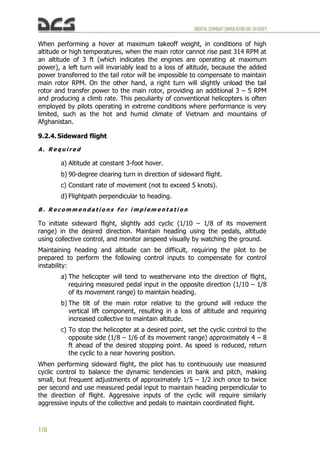 DIGITALCOMBATSIMULATORUH-1HHUEY
118
When performing a hover at maximum takeoff weight, in conditions of high
altitude or high temperatures, when the main rotor cannot rise past 314 RPM at
an altitude of 3 ft (which indicates the engines are operating at maximum
power), a left turn will invariably lead to a loss of altitude, because the added
power transferred to the tail rotor will be impossible to compensate to maintain
main rotor RPM. On the other hand, a right turn will slightly unload the tail
rotor and transfer power to the main rotor, providing an additional 3 – 5 RPM
and producing a climb rate. This peculiarity of conventional helicopters is often
employed by pilots operating in extreme conditions where performance is very
limited, such as the hot and humid climate of Vietnam and mountains of
Afghanistan.
9.2.4. Sideward flight
A . R e q u i r e d
a) Altitude at constant 3-foot hover.
b) 90-degree clearing turn in direction of sideward flight.
c) Constant rate of movement (not to exceed 5 knots).
d) Flightpath perpendicular to heading.
B . R e c o m m e n d a t i o n s f o r i m p l e m e n t a t i o n
To initiate sideward flight, slightly add cyclic (1/10 – 1/8 of its movement
range) in the desired direction. Maintain heading using the pedals, altitude
using collective control, and monitor airspeed visually by watching the ground.
Maintaining heading and altitude can be difficult, requiring the pilot to be
prepared to perform the following control inputs to compensate for control
instability:
a) The helicopter will tend to weathervane into the direction of flight,
requiring measured pedal input in the opposite direction (1/10 – 1/8
of its movement range) to maintain heading.
b) The tilt of the main rotor relative to the ground will reduce the
vertical lift component, resulting in a loss of altitude and requiring
increased collective to maintain altitude.
c) To stop the helicopter at a desired point, set the cyclic control to the
opposite side (1/8 – 1/6 of its movement range) approximately 4 – 8
ft ahead of the desired stopping point. As speed is reduced, return
the cyclic to a near hovering position.
When performing sideward flight, the pilot has to continuously use measured
cyclic control to balance the dynamic tendencies in bank and pitch, making
small, but frequent adjustments of approximately 1/5 – 1/2 inch once to twice
per second and use measured pedal input to maintain heading perpendicular to
the direction of flight. Aggressive inputs of the cyclic will require similarly
aggressive inputs of the collective and pedals to maintain coordinated flight.
 