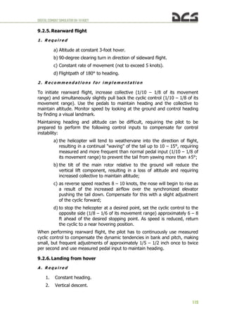 DIGITALCOMBATSIMULATORUH-1HHUEY
119
9.2.5. Rearward flight
1 . R e q u i r e d
a) Altitude at constant 3-foot hover.
b) 90-degree clearing turn in direction of sideward flight.
c) Constant rate of movement (not to exceed 5 knots).
d) Flightpath of 180° to heading.
2 . R e c o m m e n d a t i o n s f o r i m p l e m e n t a t i o n
To initiate rearward flight, increase collective (1/10 – 1/8 of its movement
range) and simultaneously slightly pull back the cyclic control (1/10 – 1/8 of its
movement range). Use the pedals to maintain heading and the collective to
maintain altitude. Monitor speed by looking at the ground and control heading
by finding a visual landmark.
Maintaining heading and altitude can be difficult, requiring the pilot to be
prepared to perform the following control inputs to compensate for control
instability:
a) the helicopter will tend to weathervane into the direction of flight,
resulting in a continual "waving" of the tail up to 10 – 15°, requiring
measured and more frequent than normal pedal input (1/10 – 1/8 of
its movement range) to prevent the tail from yawing more than ±5°;
b) the tilt of the main rotor relative to the ground will reduce the
vertical lift component, resulting in a loss of altitude and requiring
increased collective to maintain altitude;
c) as reverse speed reaches 8 – 10 knots, the nose will begin to rise as
a result of the increased airflow over the synchronized elevator
pushing the tail down. Compensate for this with a slight adjustment
of the cyclic forward;
d) to stop the helicopter at a desired point, set the cyclic control to the
opposite side (1/8 – 1/6 of its movement range) approximately 6 – 8
ft ahead of the desired stopping point. As speed is reduced, return
the cyclic to a near hovering position.
When performing rearward flight, the pilot has to continuously use measured
cyclic control to compensate the dynamic tendencies in bank and pitch, making
small, but frequent adjustments of approximately 1/5 – 1/2 inch once to twice
per second and use measured pedal input to maintain heading.
9.2.6. Landing from hover
A . R e q u i r e d
1. Constant heading.
2. Vertical descent.
 