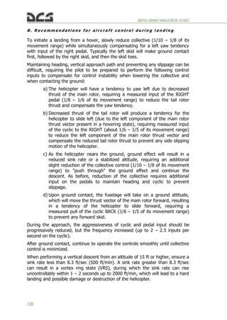 DIGITALCOMBATSIMULATORUH-1HHUEY
120
B . R e c o m m e n d a t i o n s f o r a i r c r a f t c o n t r o l d u r i n g l a n d i n g
To initiate a landing from a hover, slowly reduce collective (1/10 – 1/8 of its
movement range) while simultaneously compensating for a left yaw tendency
with input of the right pedal. Typically the left skid will make ground contact
first, followed by the right skid, and then the skid toes.
Maintaining heading, vertical approach path and preventing any slippage can be
difficult, requiring the pilot to be prepared to perform the following control
inputs to compensate for control instability when lowering the collective and
when contacting the ground:
a) The helicopter will have a tendency to yaw left due to decreased
thrust of the main rotor, requiring a measured input of the RIGHT
pedal (1/8 – 1/6 of its movement range) to reduce the tail rotor
thrust and compensate the yaw tendency.
b) Decreased thrust of the tail rotor will produce a tendency for the
helicopter to slide left (due to the left component of the main rotor
thrust vector present in a hovering state), requiring measured input
of the cyclic to the RIGHT (about 1/6 – 1/5 of its movement range)
to reduce the left component of the main rotor thrust vector and
compensate the reduced tail rotor thrust to prevent any side slipping
motion of the helicopter.
c) As the helicopter nears the ground, ground effect will result in a
reduced sink rate or a stabilized altitude, requiring an additional
slight reduction of the collective control (1/10 – 1/8 of its movement
range) to "push through" the ground effect and continue the
descent. As before, reduction of the collective requires additional
input on the pedals to maintain heading and cyclic to prevent
slippage.
d) Upon ground contact, the fuselage will take on a ground attitude,
which will move the thrust vector of the main rotor forward, resulting
in a tendency of the helicopter to slide forward, requiring a
measured pull of the cyclic BACK (1/6 – 1/5 of its movement range)
to prevent any forward skid.
During the approach, the aggressiveness of cyclic and pedal input should be
progressively reduced, but the frequency increased (up to 2 – 2.5 inputs per
second on the cyclic).
After ground contact, continue to operate the controls smoothly until collective
control is minimized.
When performing a vertical descent from an altitude of 15 ft or higher, ensure a
sink rate less than 8.3 ft/sec (500 ft/min). A sink rate greater than 8.3 ft/sec
can result in a vortex ring state (VRS), during which the sink rate can rise
uncontrollably within 1 – 2 seconds up to 2000 ft/min, which will lead to a hard
landing and possible damage or destruction of the helicopter.
 