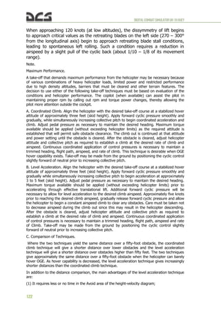 DIGITALCOMBATSIMULATORUH-1HHUEY
122
When approaching 120 knots (at low altitudes), the dissymmetry of lift begins
to approach critical values as the retreating blades on the left side (270 – 300°
from the longitudinal axis) begin to approach retreating blade stall conditions,
leading to spontaneous left rolling. Such a condition requires a reduction in
airspeed by a slight pull of the cyclic back (about 1/10 – 1/8 of its movement
range).
Note.
Maximum Performance.
A take-off that demands maximum performance from the helicopter may be necessary because
of various combinations of heavy helicopter loads, limited power and restricted performance
due to high density altitudes, barriers that must be cleared and other terrain features. The
decision to use either of the following take-off techniques must be based on evaluation of the
conditions and helicopter performance. The copilot (when available) can assist the pilot in
maintaining proper rpm by calling out rpm and torque power changes, thereby allowing the
pilot more attention outside the cockpit.
A. Coordinated Climb. Align the helicopter with the desired take-off course at a stabilized hover
altitude of approximately three feet (skid height). Apply forward cyclic pressure smoothly and
gradually, while simultaneously increasing collective pitch to begin coordinated acceleration and
climb. Adjust pedal pressure as necessary to maintain the desired heading. Maximum torque
available should be applied (without exceeding helicopter limits) as the required attitude is
established that will permit safe obstacle clearance. The climb out is continued at that attitude
and power setting until the obstacle is cleared. After the obstacle is cleared, adjust helicopter
attitude and collective pitch as required to establish a climb at the desired rate of climb and
airspeed. Continuous coordinated application of control pressures is necessary to maintain a
trimmed heading, flight path, airspeed, and rate of climb. This technique is desirable when OGE
hover capability exists. Take-off may be made from the ground by positioning the cyclic control
slightly forward of neutral prior to increasing collective pitch.
B. Level Acceleration. Align the helicopter with the desired take-off course at a stabilized hover
altitude of approximately three feet (skid height). Apply forward cyclic pressure smoothly and
gradually while simultaneously increasing collective pitch to begin acceleration at approximately
3 to 5 feet (skid height). Adjust pedal pressure as necessary to maintain the desired heading.
Maximum torque available should be applied (without exceeding helicopter limits) prior to
accelerating through effective translational lift. Additional forward cyclic pressure will be
necessary to allow for level acceleration to the desired climb airspeed. Approximately five knots
prior to reaching the desired climb airspeed, gradually release forward cyclic pressure and allow
the helicopter to begin a constant airspeed climb to clear any obstacles. Care must be taken not
to decrease airspeed during the climb out since this may result in the helicopter descending.
After the obstacle is cleared, adjust helicopter attitude and collective pitch as required to
establish a climb at the desired rate of climb and airspeed. Continuous coordinated application
of control pressures is necessary to maintain a trimmed heading, flight path, airspeed and rate
of Climb. Take-off may be made from the ground by positioning the cyclic control slightly
forward of neutral prior to increasing collective pitch.
C. Comparison of Techniques.
Where the two techniques yield the same distance over a fifty-foot obstacle, the coordinated
climb technique will give a shorter distance over lower obstacles and the level acceleration
technique will give a shorter distance over obstacles higher than fifty feet. The two techniques
give approximately the same distance over a fifty-foot obstacle when the helicopter can barely
hover OGE. As hover capability is decreased, the level acceleration technique gives increasingly
shorter distances than the coordinated climb technique.
In addition to the distance comparison, the main advantages of the level acceleration technique
are:
(1) It requires less or no time in the Avoid area of the height-velocity diagram;
 