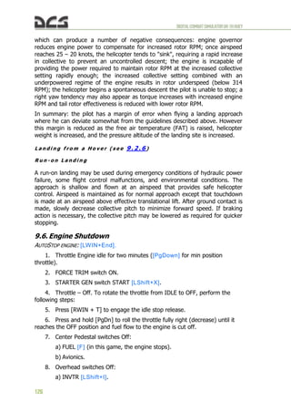 DIGITALCOMBATSIMULATORUH-1HHUEY
126
which can produce a number of negative consequences: engine governor
reduces engine power to compensate for increased rotor RPM; once airspeed
reaches 25 – 20 knots, the helicopter tends to "sink", requiring a rapid increase
in collective to prevent an uncontrolled descent; the engine is incapable of
providing the power required to maintain rotor RPM at the increased collective
setting rapidly enough; the increased collective setting combined with an
underpowered regime of the engine results in rotor underspeed (below 314
RPM); the helicopter begins a spontaneous descent the pilot is unable to stop; a
right yaw tendency may also appear as torque increases with increased engine
RPM and tail rotor effectiveness is reduced with lower rotor RPM.
In summary: the pilot has a margin of error when flying a landing approach
where he can deviate somewhat from the guidelines described above. However
this margin is reduced as the free air temperature (FAT) is raised, helicopter
weight is increased, and the pressure altitude of the landing site is increased.
L a n d i n g f r o m a H o v e r ( s e e 9 . 2 . 6 )
R u n - o n L a n d i n g
A run-on landing may be used during emergency conditions of hydraulic power
failure, some flight control malfunctions, and environmental conditions. The
approach is shallow and flown at an airspeed that provides safe helicopter
control. Airspeed is maintained as for normal approach except that touchdown
is made at an airspeed above effective translational lift. After ground contact is
made, slowly decrease collective pitch to minimize forward speed. If braking
action is necessary, the collective pitch may be lowered as required for quicker
stopping.
9.6. Engine Shutdown
AUTOSTOP ENGINE: [LWIN+End].
1. Throttle Engine idle for two minutes ([PgDown] for min position
throttle).
2. FORCE TRIM switch ON.
3. STARTER GEN switch START [LShift+X].
4. Throttle – Off. To rotate the throttle from IDLE to OFF, perform the
following steps:
5. Press [RWIN + T] to engage the idle stop release.
6. Press and hold [PgDn] to roll the throttle fully right (decrease) until it
reaches the OFF position and fuel flow to the engine is cut off.
7. Center Pedestal switches Off:
a) FUEL [F] (in this game, the engine stops).
b) Avionics.
8. Overhead switches Off:
a) INVTR [LShift+I].
 