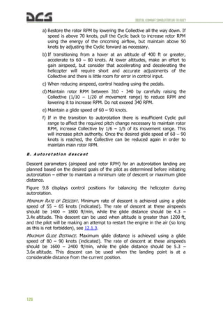 DIGITALCOMBATSIMULATORUH-1HHUEY
128
a) Restore the rotor RPM by lowering the Collective all the way down. If
speed is above 70 knots, pull the Cyclic back to increase rotor RPM
using the energy of the oncoming airflow, but maintain above 50
knots by adjusting the Cyclic forward as necessary.
b) If transitioning from a hover at an altitude of 400 ft or greater,
accelerate to 60 – 80 knots. At lower altitudes, make an effort to
gain airspeed, but consider that accelerating and decelerating the
helicopter will require short and accurate adjustments of the
Collective and there is little room for error in control input.
c) When reducing airspeed, control heading using the pedals.
d) Maintain rotor RPM between 310 - 340 by carefully raising the
Collective (1/10 – 1/20 of movement range) to reduce RPM and
lowering it to increase RPM. Do not exceed 340 RPM.
e) Maintain a glide speed of 60 – 90 knots.
f) If in the transition to autorotation there is insufficient Cyclic pull
range to affect the required pitch change necessary to maintain rotor
RPM, increase Collective by 1/6 – 1/5 of its movement range. This
will increase pitch authority. Once the desired glide speed of 60 – 90
knots is reached, the Collective can be reduced again in order to
maintain main rotor RPM.
B . A u t o r o t a t i o n d e s c e n t
Descent parameters (airspeed and rotor RPM) for an autorotation landing are
planned based on the desired goals of the pilot as determined before initiating
autorotation – either to maintain a minimum rate of descent or maximum glide
distance.
Figure 9.8 displays control positions for balancing the helicopter during
autorotation.
MINIMUM RATE OF DESCENT. Minimum rate of descent is achieved using a glide
speed of 55 – 65 knots (indicated). The rate of descent at these airspeeds
should be 1400 – 1800 ft/min, while the glide distance should be 4.3 –
3.4x altitude. This descent can be used when altitude is greater than 1200 ft,
and the pilot will be making an attempt to restart the engine in the air (so long
as this is not forbidden), see 12.1.3.
MAXIMUM GLIDE DISTANCE. Maximum glide distance is achieved using a glide
speed of 80 – 90 knots (indicated). The rate of descent at these airspeeds
should be 1600 – 2400 ft/min, while the glide distance should be 5.3 –
3.6x altitude. This descent can be used when the landing point is at a
considerable distance from the current position.
 