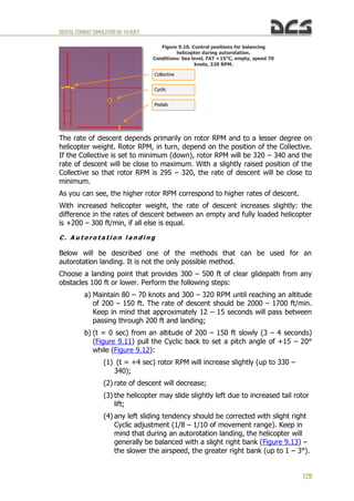 DIGITALCOMBATSIMULATORUH-1HHUEY
129
Figure 9.10. Control positions for balancing
helicopter during autorotation.
Conditions: Sea level, FAT +15°C, empty, speed 70
knots, 320 RPM.
The rate of descent depends primarily on rotor RPM and to a lesser degree on
helicopter weight. Rotor RPM, in turn, depend on the position of the Collective.
If the Collective is set to minimum (down), rotor RPM will be 320 – 340 and the
rate of descent will be close to maximum. With a slightly raised position of the
Collective so that rotor RPM is 295 – 320, the rate of descent will be close to
minimum.
As you can see, the higher rotor RPM correspond to higher rates of descent.
With increased helicopter weight, the rate of descent increases slightly: the
difference in the rates of descent between an empty and fully loaded helicopter
is +200 – 300 ft/min, if all else is equal.
C . A u t o r o t a t i o n l a n d i n g
Below will be described one of the methods that can be used for an
autorotation landing. It is not the only possible method.
Choose a landing point that provides 300 – 500 ft of clear glidepath from any
obstacles 100 ft or lower. Perform the following steps:
a) Maintain 80 – 70 knots and 300 – 320 RPM until reaching an altitude
of 200 – 150 ft. The rate of descent should be 2000 – 1700 ft/min.
Keep in mind that approximately 12 – 15 seconds will pass between
passing through 200 ft and landing;
b) (t = 0 sec) from an altitude of 200 – 150 ft slowly (3 – 4 seconds)
(Figure 9.11) pull the Cyclic back to set a pitch angle of +15 – 20°
while (Figure 9.12):
(1) (t = +4 sec) rotor RPM will increase slightly (up to 330 –
340);
(2) rate of descent will decrease;
(3) the helicopter may slide slightly left due to increased tail rotor
lift;
(4) any left sliding tendency should be corrected with slight right
Cyclic adjustment (1/8 – 1/10 of movement range). Keep in
mind that during an autorotation landing, the helicopter will
generally be balanced with a slight right bank (Figure 9.13) –
the slower the airspeed, the greater right bank (up to 1 – 3°).
Pedals
Collective
Cyclic
 