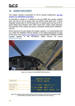 DIGITALCOMBATSIMULATORUH-1HHUEY
134
10. COMBATEMPLOYMENT
This chapter includes a description of UH-1H combat employment, see also
chapter 8 for ARMAMENT description.
As described in chapter 8, in addition to the two M60D door gunner machine
guns, the UH-1H can be armed with two XM158 rocket pods with 7 70mm
unguided rockets each (or XM159 pods with 19 rockets each) and two M134 6-
barrel Gatling type Miniguns with 5400 rounds total. Unless noted otherwise,
the remainder of the chapter will assume a standard combat load of 2xXM158 +
2xM134.
When learning to fly and employ the weapon systems, it is recommended that
you enable the WEAPON STATUS indicator in the Options/Special/UH-1H page
of the game menu Figure 10.1..Figure 10.3 (remove/display WEAPON STATUS
indicator together in hint AUTOPILOT MODE from/on the screen
[LShift+LCtrl+H]).
Figure 10.1. Location of the WEAPON STATUS indicators.
Figure 10.2. Weapon systems status indicator: OFF (not firing), 7.62 (M134 active weapon), 6400
(current balance cartridges), BOTH (fire simultaneously from two guns).
Available weapons
Master Arm setting
Active weapon
Fire settings
 